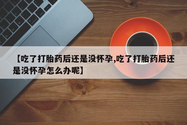 打胎药哪里能买到意外怀孕咨询【吃了打胎药后还是没怀孕,吃了打胎药后还是没怀孕怎么办呢】