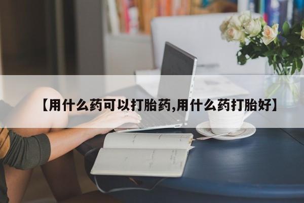 打胎药哪里能买到意外怀孕咨询【用什么药可以打胎药,用什么药打胎好】