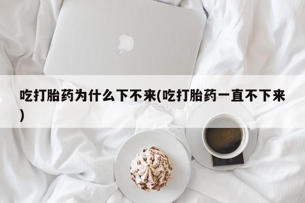 打胎药哪里能买到意外怀孕咨询吃打胎药为什么下不来(吃打胎药一直不下来)
