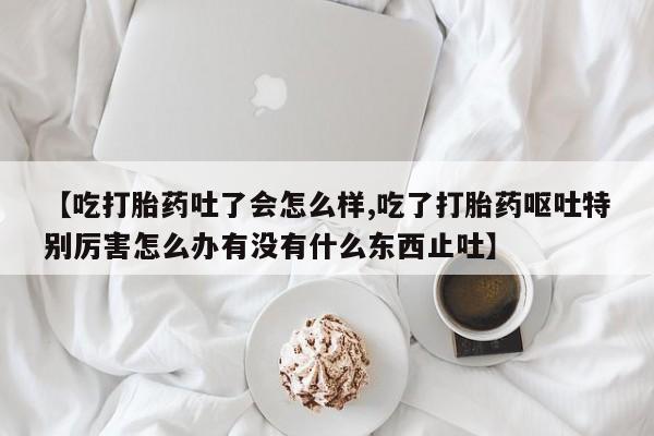 打胎药哪里能买到意外怀孕咨询【吃打胎药吐了会怎么样,吃了打胎药呕吐特别厉害怎么办有没有什么东西止吐】
