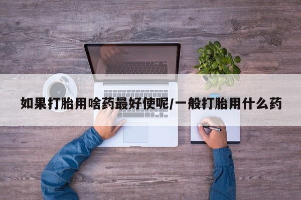 打胎药哪里能买到意外怀孕咨询如果打胎用啥药最好使呢/一般打胎用什么药