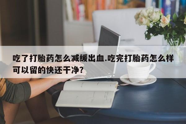 打胎药哪里能买到意外怀孕咨询吃了打胎药怎么减缓出血.吃完打胎药怎么样可以留的快还干净？