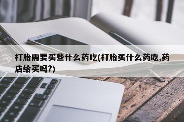 打胎药哪里能买到意外怀孕咨询打胎需要买些什么药吃(打胎买什么药吃,药店给买吗?)