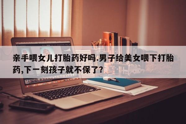 打胎药哪里能买到意外怀孕咨询亲手喂女儿打胎药好吗.男子给美女喂下打胎药,下一刻孩子就不保了？