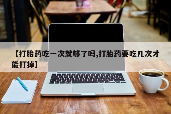打胎药哪里能买到意外怀孕咨询【打胎药吃一次就够了吗,打胎药要吃几次才能打掉】