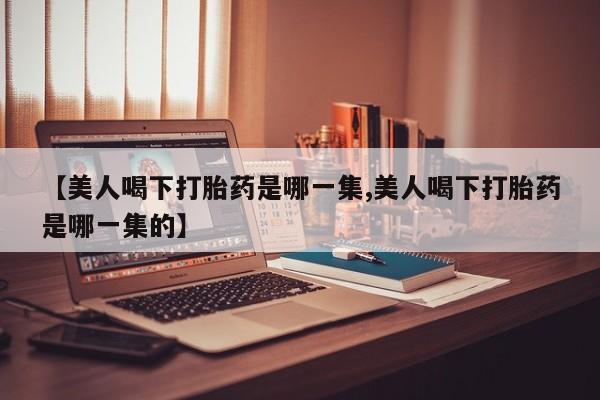 打胎药哪里能买到意外怀孕咨询【美人喝下打胎药是哪一集,美人喝下打胎药是哪一集的】
