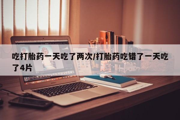 打胎药哪里能买到意外怀孕咨询吃打胎药一天吃了两次/打胎药吃错了一天吃了4片