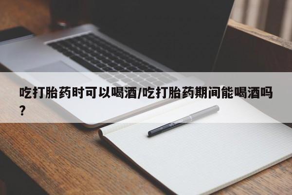 打胎药哪里能买到意外怀孕咨询吃打胎药时可以喝酒/吃打胎药期间能喝酒吗?