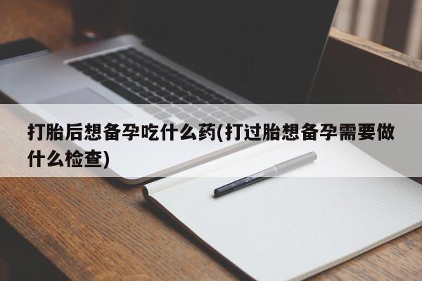 打胎药哪里能买到意外怀孕咨询打胎后想备孕吃什么药(打过胎想备孕需要做什么检查)