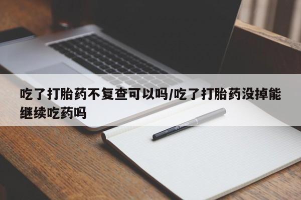 打胎药哪里能买到意外怀孕咨询吃了打胎药不复查可以吗/吃了打胎药没掉能继续吃药吗