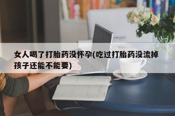 打胎药哪里能买到意外怀孕咨询女人喝了打胎药没怀孕(吃过打胎药没流掉 孩子还能不能要)