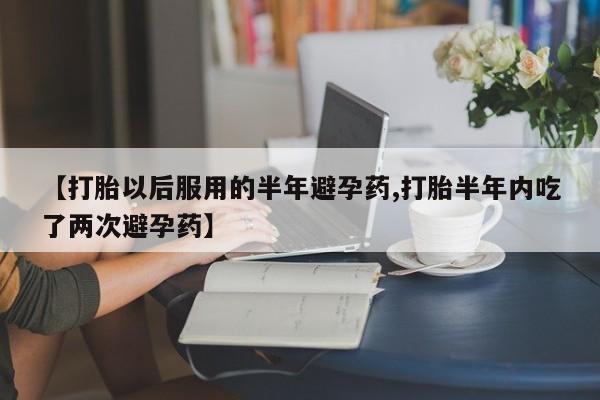 打胎药哪里能买到意外怀孕咨询【打胎以后服用的半年避孕药,打胎半年内吃了两次避孕药】
