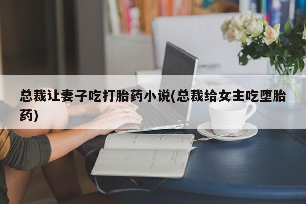 打胎药哪里能买到意外怀孕咨询总裁让妻子吃打胎药小说(总裁给女主吃堕胎药)