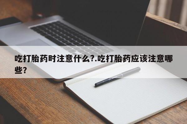 打胎药哪里能买到意外怀孕咨询吃打胎药时注意什么?.吃打胎药应该注意哪些?