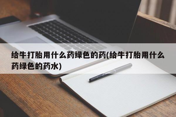 打胎药哪里能买到意外怀孕咨询给牛打胎用什么药绿色的药(给牛打胎用什么药绿色的药水)