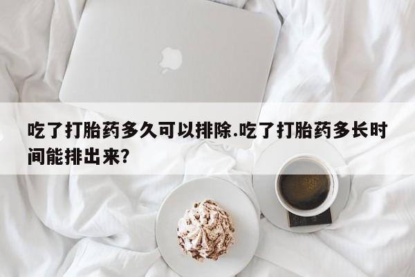 打胎药哪里能买到意外怀孕咨询吃了打胎药多久可以排除.吃了打胎药多长时间能排出来?